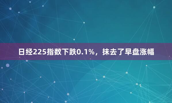 日经225指数下跌0.1%，抹去了早盘涨幅