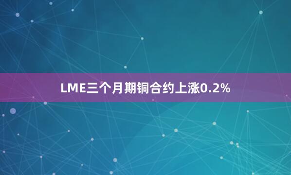 LME三个月期铜合约上涨0.2%