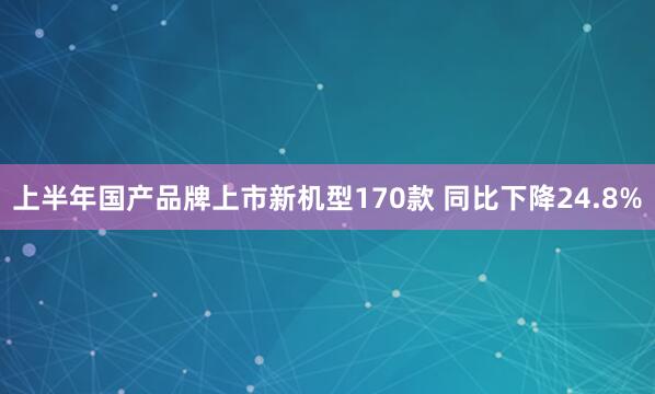 上半年国产品牌上市新机型170款 同比下降24.8%