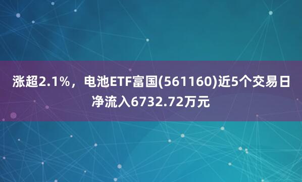 涨超2.1%,电池ETF富国(561160)近5个交易日净流入6732.72万元