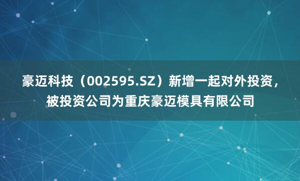 豪迈科技(002595.SZ)新增一起对外投资,被投资公司为重庆豪迈模具有限公司