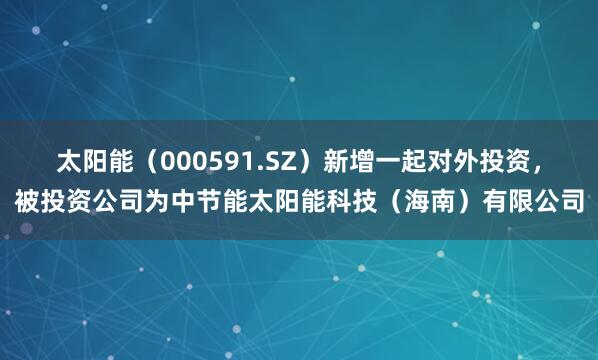 太阳能(000591.SZ)新增一起对外投资,被投资公司为中节能太阳能科技(海南)有限公司