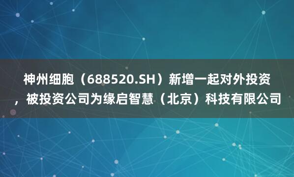 神州细胞（688520.SH）新增一起对外投资，被投资公司为缘启智慧（北京）科技有限公司