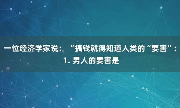 一位经济学家说： “搞钱就得知道人类的“要害”： 1. 男人的要害是
