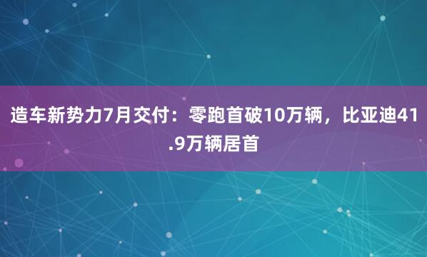 造车新势力7月交付：零跑首破10万辆，比亚迪41.9万辆居首