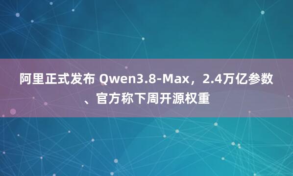 阿里正式发布 Qwen3.8-Max,2.4万亿参数、官方称下周开源权重