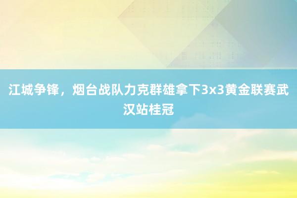 江城争锋，烟台战队力克群雄拿下3x3黄金联赛武汉站桂冠