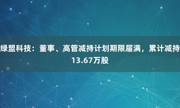 绿盟科技：董事、高管减持计划期限届满，累计减持13.67万股