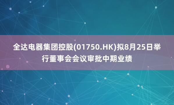全达电器集团控股(01750.HK)拟8月25日举行董事会会议审批中期业绩