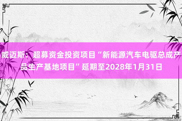 威迈斯：超募资金投资项目“新能源汽车电驱总成产品生产基地项目”延期至2028年1月31日