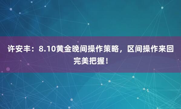 许安丰：8.10黄金晚间操作策略，区间操作来回完美把握！
