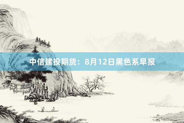 中信建投期货:8月12日黑色系早报