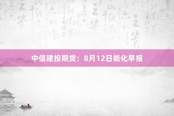 中信建投期货：8月12日能化早报