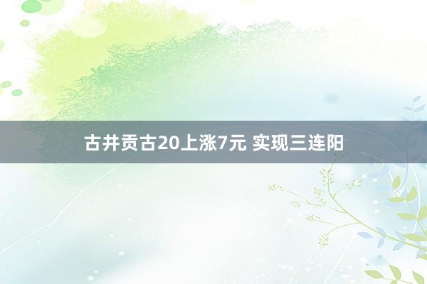 古井贡古20上涨7元 实现三连阳