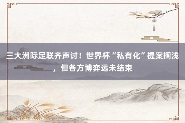 三大洲际足联齐声讨！世界杯“私有化”提案搁浅，但各方博弈远未结束