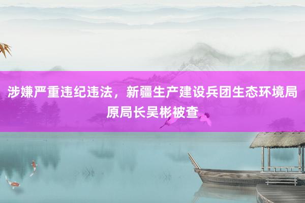 涉嫌严重违纪违法，新疆生产建设兵团生态环境局原局长吴彬被查