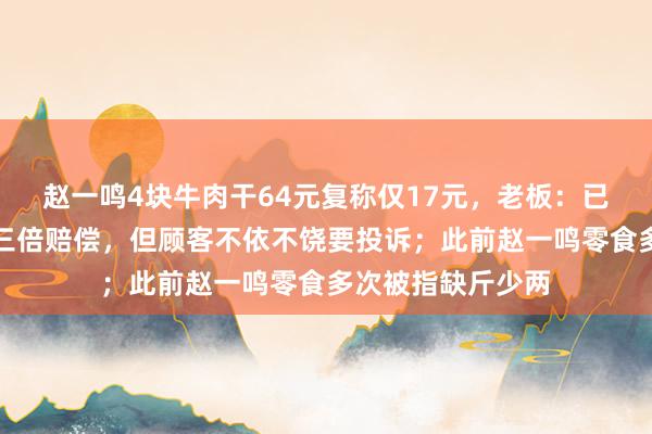 赵一鸣4块牛肉干64元复称仅17元,老板:已经道歉并协商给三倍赔偿,但顾客不依不饶要投诉;此前赵一鸣零食多次被指缺斤少两