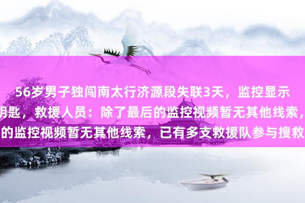 56岁男子独闯南太行济源段失联3天,监控显示他上山前锁车时留下车钥匙,救援人员:除了最后的监控视频暂无其他线索,已有多支救援队参与搜救