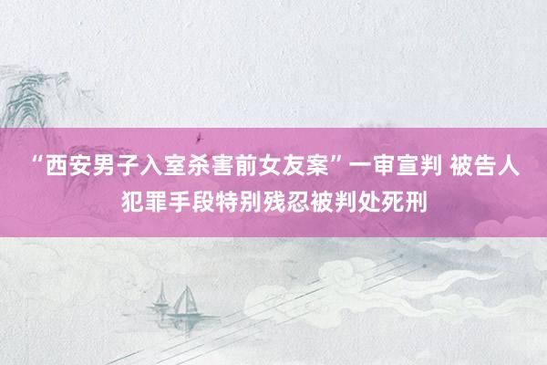 “西安男子入室杀害前女友案”一审宣判 被告人犯罪手段特别残忍被判处死刑