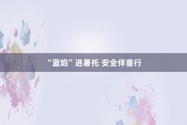 “蓝焰”进暑托 安全伴童行