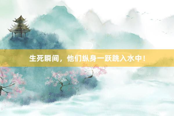 生死瞬间，他们纵身一跃跳入水中！