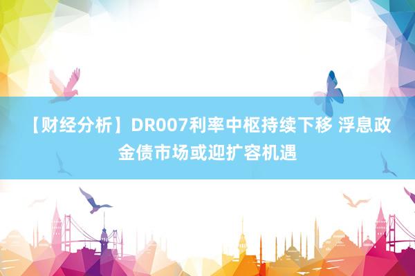 【财经分析】DR007利率中枢持续下移 浮息政金债市场或迎扩容机遇
