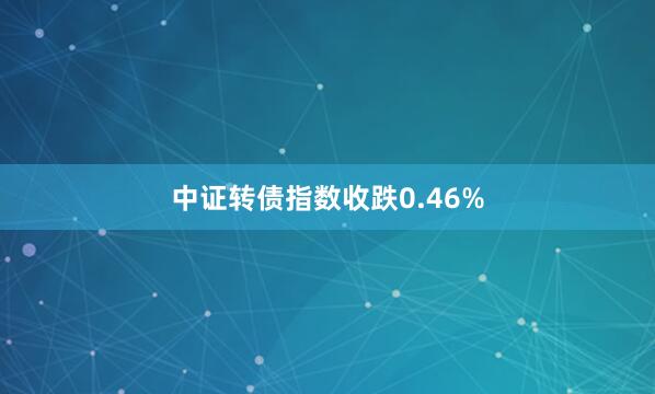 中证转债指数收跌0.46%