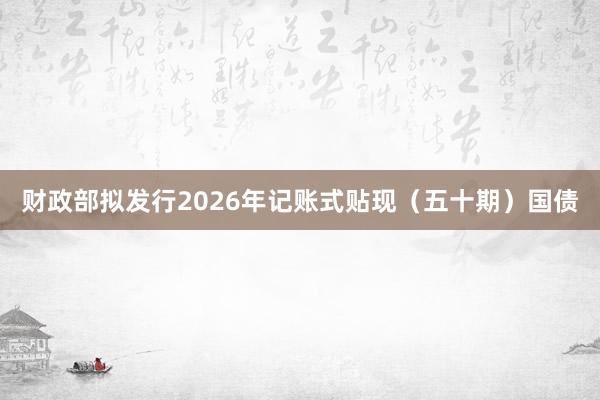 财政部拟发行2026年记账式贴现（五十期）国债