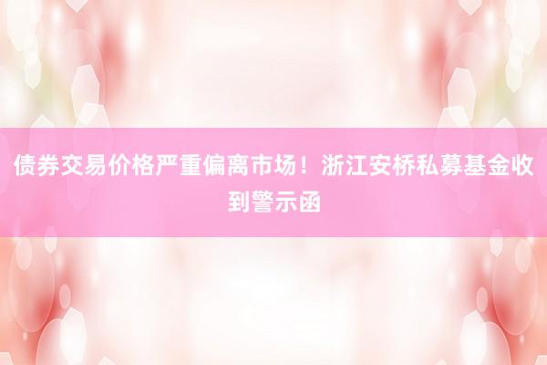 债券交易价格严重偏离市场！浙江安桥私募基金收到警示函