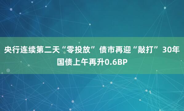 央行连续第二天“零投放” 债市再迎“敲打” 30年国债上午再升0.6BP