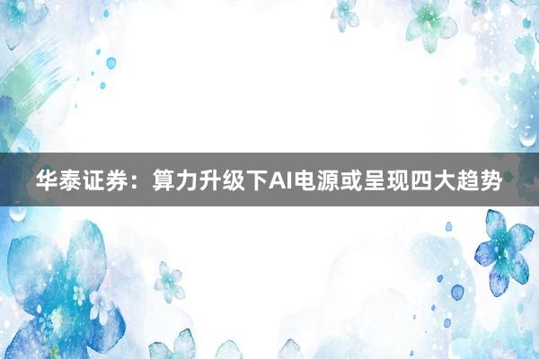 华泰证券：算力升级下AI电源或呈现四大趋势