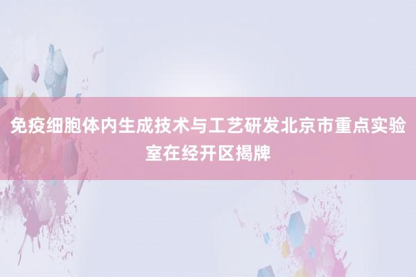 免疫细胞体内生成技术与工艺研发北京市重点实验室在经开区揭牌