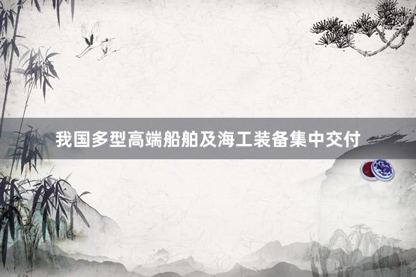 我国多型高端船舶及海工装备集中交付