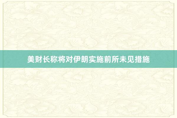 美财长称将对伊朗实施前所未见措施