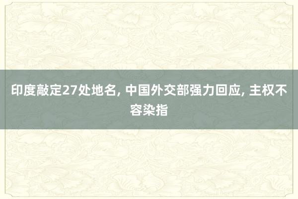印度敲定27处地名, 中国外交部强力回应, 主权不容染指