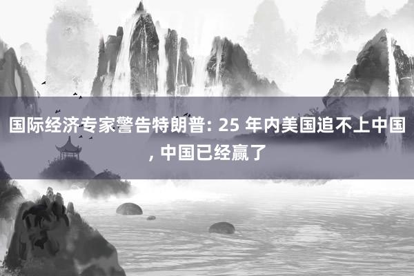 国际经济专家警告特朗普: 25 年内美国追不上中国, 中国已经赢了