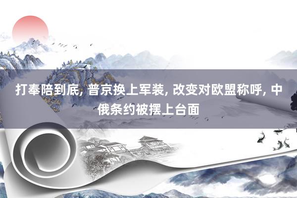 打奉陪到底, 普京换上军装, 改变对欧盟称呼, 中俄条约被摆上台面