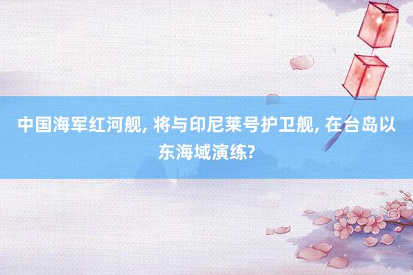 中国海军红河舰, 将与印尼莱号护卫舰, 在台岛以东海域演练?