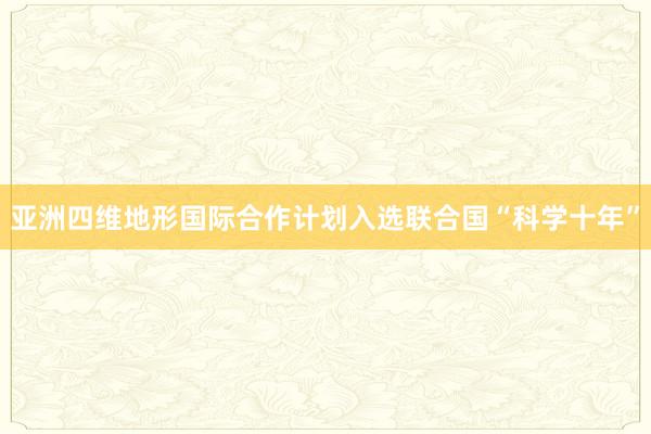 亚洲四维地形国际合作计划入选联合国“科学十年”