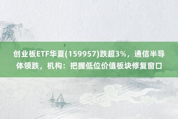 创业板ETF华夏(159957)跌超3%，通信半导体领跌，机构：把握低位价值板块修复窗口