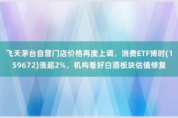 飞天茅台自营门店价格再度上调，消费ETF博时(159672)涨超2%，机构看好白酒板块估值修复