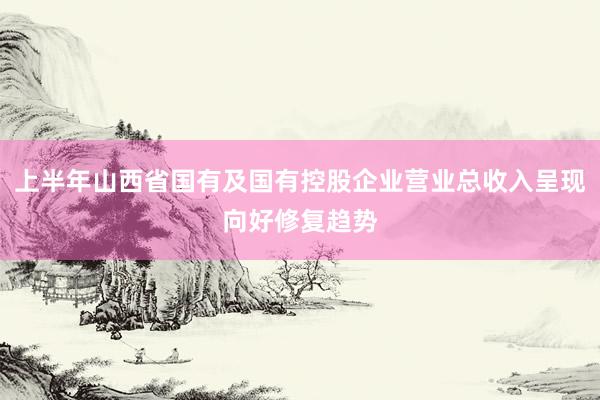 上半年山西省国有及国有控股企业营业总收入呈现向好修复趋势