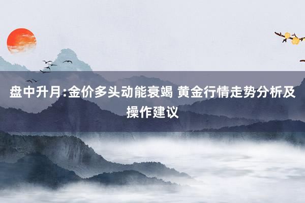 盘中升月:金价多头动能衰竭 黄金行情走势分析及操作建议