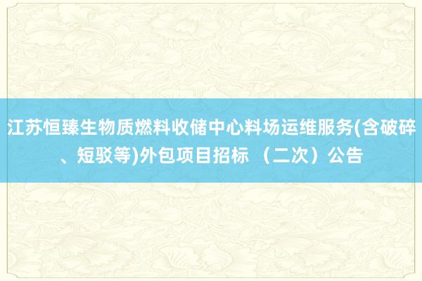 江苏恒臻生物质燃料收储中心料场运维服务(含破碎、短驳等)外包项目招标 （二次）公告