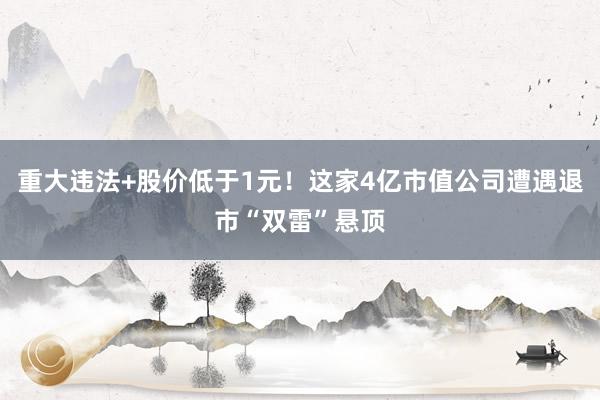 重大违法+股价低于1元！这家4亿市值公司遭遇退市“双雷”悬顶