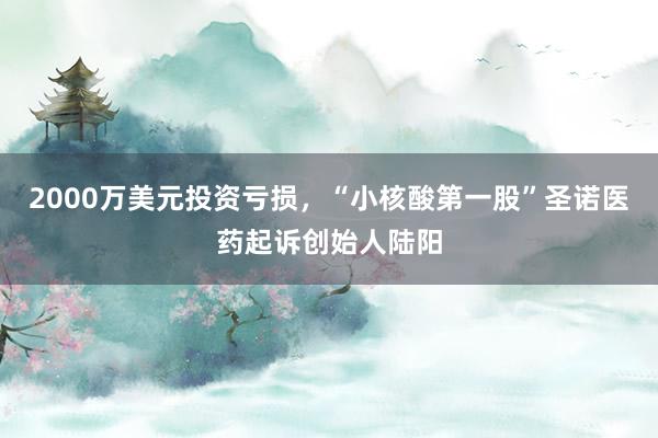 2000万美元投资亏损，“小核酸第一股”圣诺医药起诉创始人陆阳
