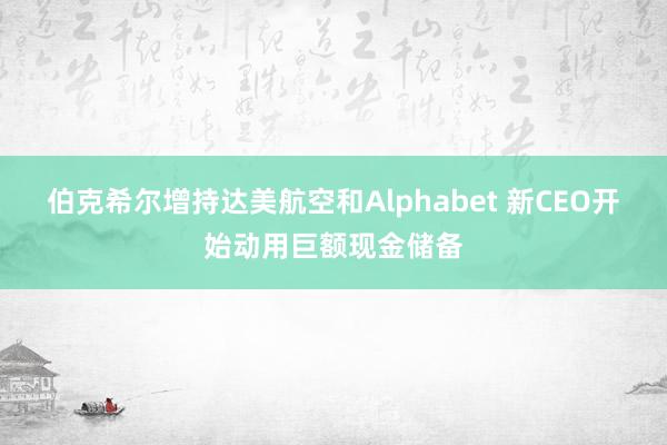伯克希尔增持达美航空和Alphabet 新CEO开始动用巨额现金储备