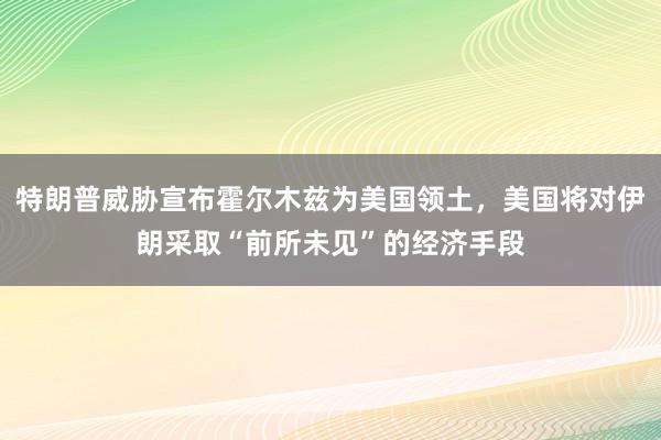 特朗普威胁宣布霍尔木兹为美国领土，美国将对伊朗采取“前所未见”的经济手段
