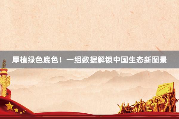 厚植绿色底色！一组数据解锁中国生态新图景