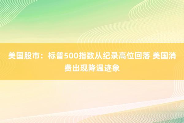 美国股市：标普500指数从纪录高位回落 美国消费出现降温迹象